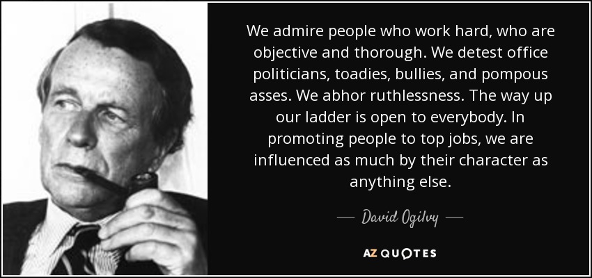 We admire people who work hard, who are objective and thorough. We detest office politicians, toadies, bullies, and pompous asses. We abhor ruthlessness. The way up our ladder is open to everybody. In promoting people to top jobs, we are influenced as much by their character as anything else. - David Ogilvy