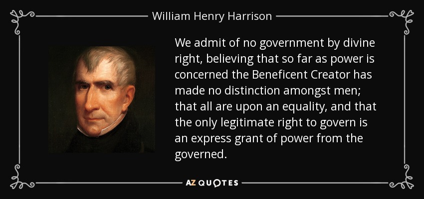 We admit of no government by divine right, believing that so far as power is concerned the Beneficent Creator has made no distinction amongst men; that all are upon an equality, and that the only legitimate right to govern is an express grant of power from the governed. - William Henry Harrison