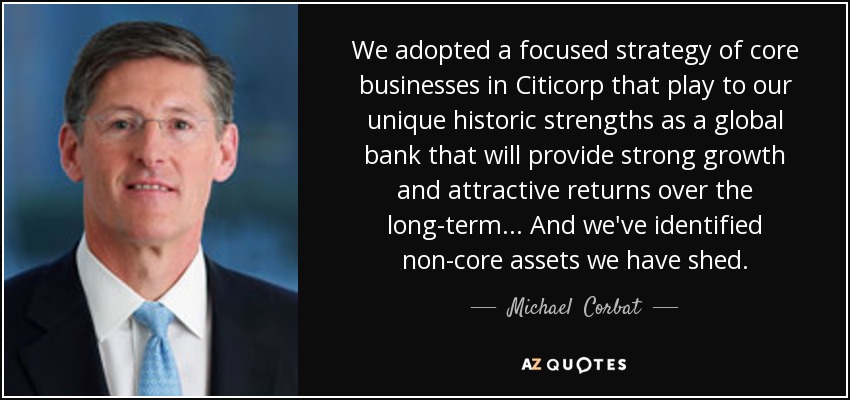 We adopted a focused strategy of core businesses in Citicorp that play to our unique historic strengths as a global bank that will provide strong growth and attractive returns over the long-term... And we've identified non-core assets we have shed. - Michael  Corbat