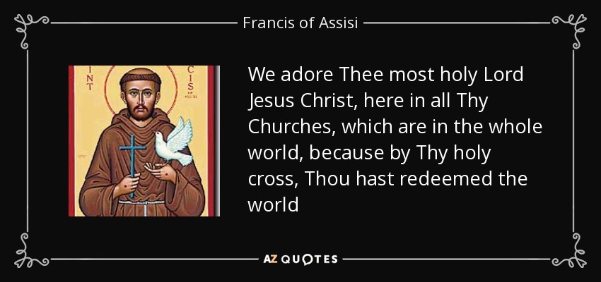 We adore Thee most holy Lord Jesus Christ, here in all Thy Churches, which are in the whole world, because by Thy holy cross, Thou hast redeemed the world - Francis of Assisi