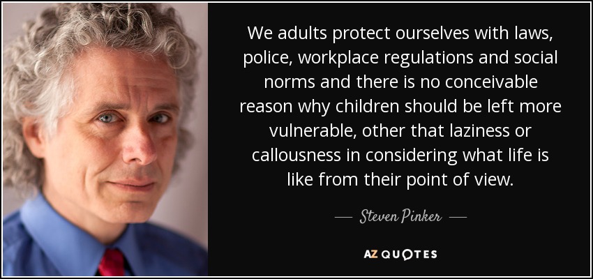 We adults protect ourselves with laws, police, workplace regulations and social norms and there is no conceivable reason why children should be left more vulnerable, other that laziness or callousness in considering what life is like from their point of view. - Steven Pinker