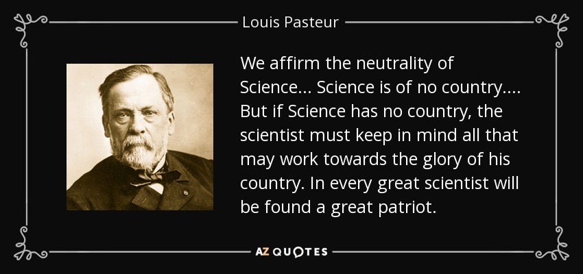 We affirm the neutrality of Science ... Science is of no country. ... But if Science has no country, the scientist must keep in mind all that may work towards the glory of his country. In every great scientist will be found a great patriot. - Louis Pasteur