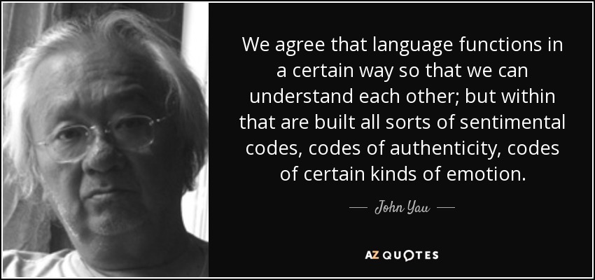 We agree that language functions in a certain way so that we can understand each other; but within that are built all sorts of sentimental codes, codes of authenticity, codes of certain kinds of emotion. - John Yau