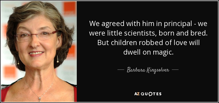 We agreed with him in principal - we were little scientists, born and bred. But children robbed of love will dwell on magic. - Barbara Kingsolver
