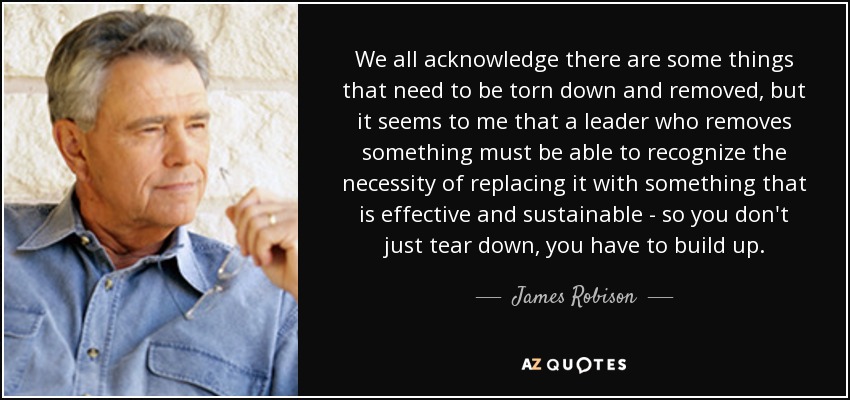 We all acknowledge there are some things that need to be torn down and removed, but it seems to me that a leader who removes something must be able to recognize the necessity of replacing it with something that is effective and sustainable - so you don't just tear down, you have to build up. - James Robison