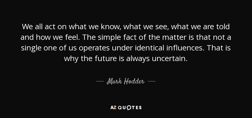 We all act on what we know, what we see, what we are told and how we feel. The simple fact of the matter is that not a single one of us operates under identical influences. That is why the future is always uncertain. - Mark Hodder
