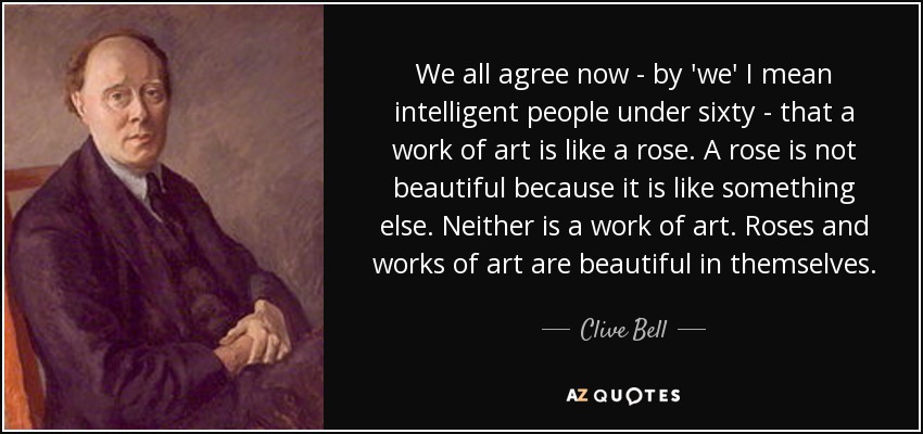 We all agree now - by 'we' I mean intelligent people under sixty - that a work of art is like a rose. A rose is not beautiful because it is like something else. Neither is a work of art. Roses and works of art are beautiful in themselves. - Clive Bell