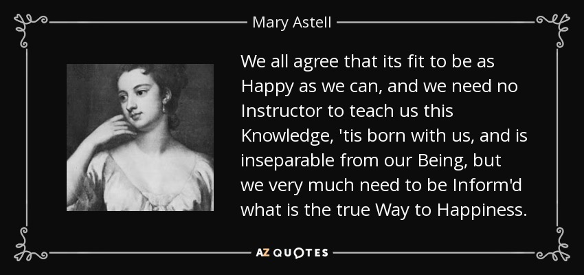 We all agree that its fit to be as Happy as we can, and we need no Instructor to teach us this Knowledge, 'tis born with us, and is inseparable from our Being, but we very much need to be Inform'd what is the true Way to Happiness. - Mary Astell