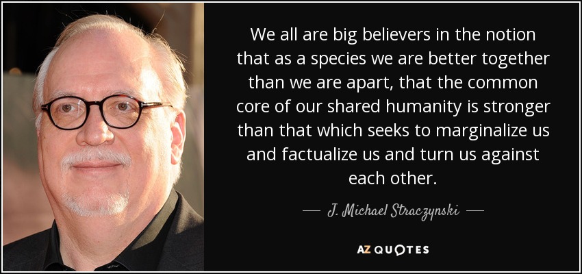We all are big believers in the notion that as a species we are better together than we are apart, that the common core of our shared humanity is stronger than that which seeks to marginalize us and factualize us and turn us against each other. - J. Michael Straczynski