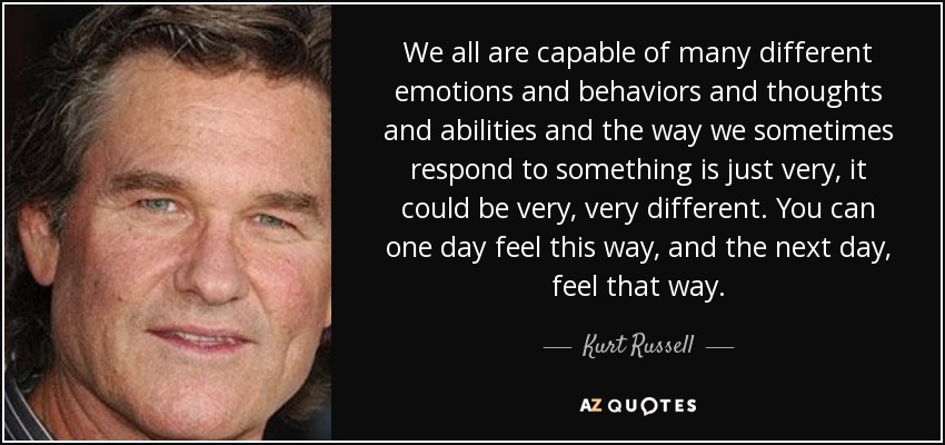 We all are capable of many different emotions and behaviors and thoughts and abilities and the way we sometimes respond to something is just very, it could be very, very different. You can one day feel this way, and the next day, feel that way. - Kurt Russell