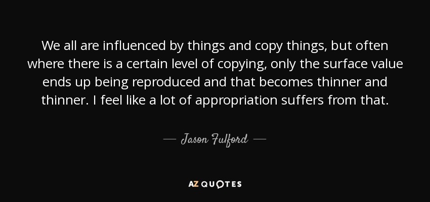 We all are influenced by things and copy things, but often where there is a certain level of copying, only the surface value ends up being reproduced and that becomes thinner and thinner. I feel like a lot of appropriation suffers from that. - Jason Fulford