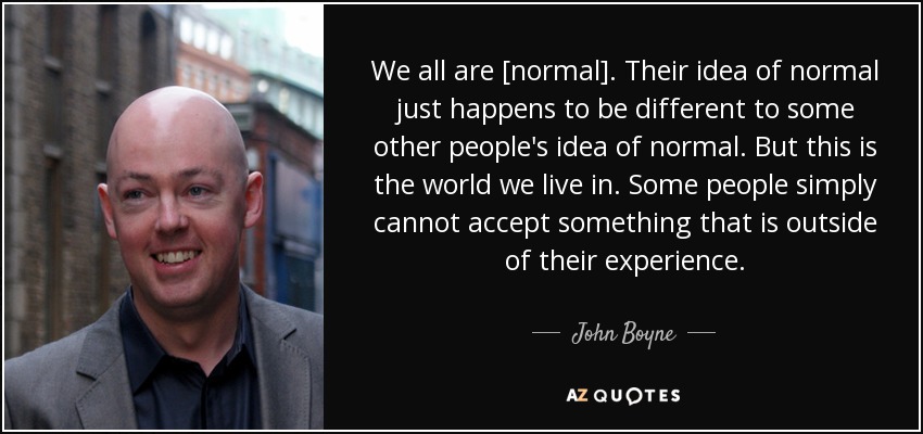 We all are [normal]. Their idea of normal just happens to be different to some other people's idea of normal. But this is the world we live in. Some people simply cannot accept something that is outside of their experience. - John Boyne