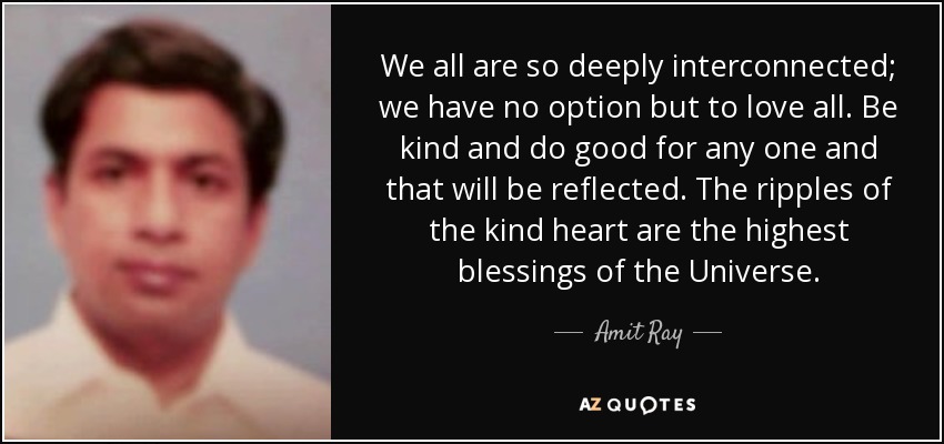 We all are so deeply interconnected; we have no option but to love all. Be kind and do good for any one and that will be reflected. The ripples of the kind heart are the highest blessings of the Universe. - Amit Ray