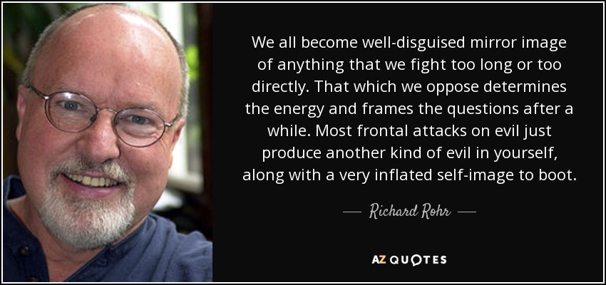 We all become well-disguised mirror image of anything that we fight too long or too directly. That which we oppose determines the energy and frames the questions after a while. Most frontal attacks on evil just produce another kind of evil in yourself, along with a very inflated self-image to boot. - Richard Rohr