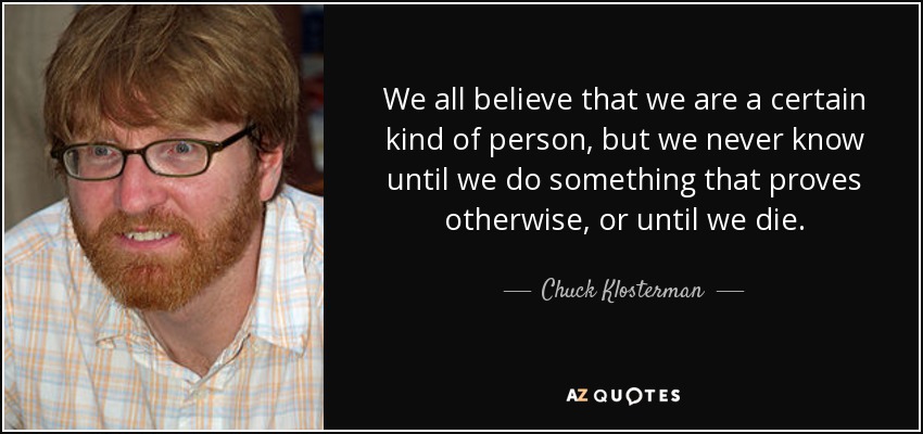 We all believe that we are a certain kind of person, but we never know until we do something that proves otherwise, or until we die. - Chuck Klosterman