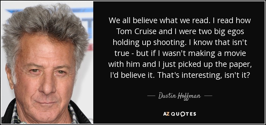 We all believe what we read. I read how Tom Cruise and I were two big egos holding up shooting. I know that isn't true - but if I wasn't making a movie with him and I just picked up the paper, I'd believe it. That's interesting, isn't it? - Dustin Hoffman