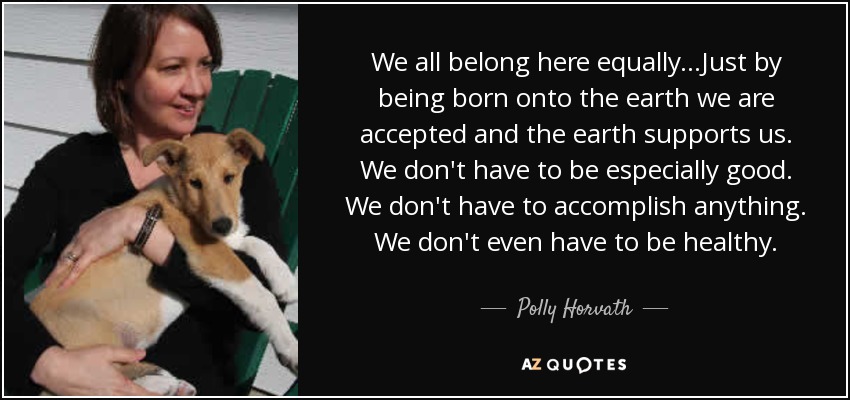 We all belong here equally...Just by being born onto the earth we are accepted and the earth supports us. We don't have to be especially good. We don't have to accomplish anything. We don't even have to be healthy. - Polly Horvath