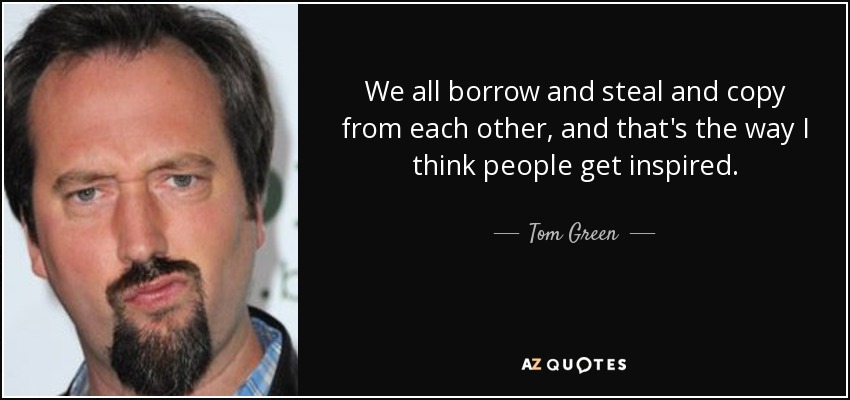 We all borrow and steal and copy from each other, and that's the way I think people get inspired. - Tom Green