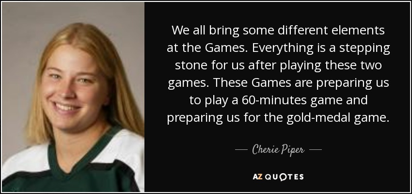 We all bring some different elements at the Games. Everything is a stepping stone for us after playing these two games. These Games are preparing us to play a 60-minutes game and preparing us for the gold-medal game. - Cherie Piper