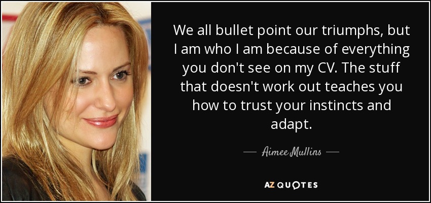We all bullet point our triumphs, but I am who I am because of everything you don't see on my CV. The stuff that doesn't work out teaches you how to trust your instincts and adapt. - Aimee Mullins