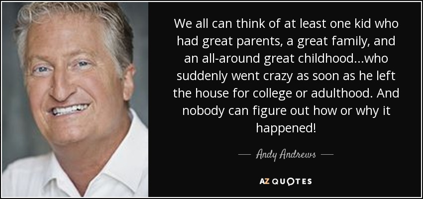 We all can think of at least one kid who had great parents, a great family, and an all-around great childhood...who suddenly went crazy as soon as he left the house for college or adulthood. And nobody can figure out how or why it happened! - Andy Andrews