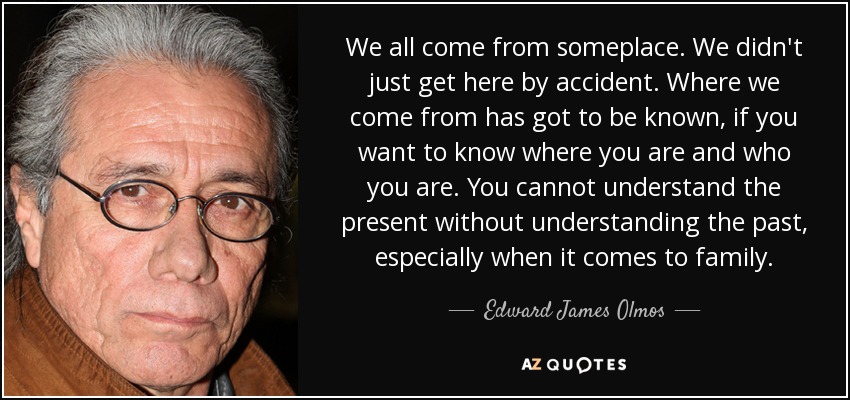 We all come from someplace. We didn't just get here by accident. Where we come from has got to be known, if you want to know where you are and who you are. You cannot understand the present without understanding the past, especially when it comes to family. - Edward James Olmos