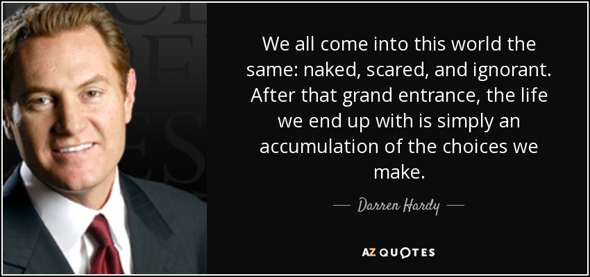 We all come into this world the same: naked, scared, and ignorant. After that grand entrance, the life we end up with is simply an accumulation of the choices we make. - Darren Hardy