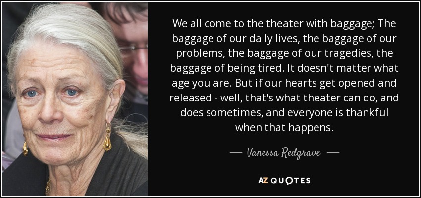 We all come to the theater with baggage; The baggage of our daily lives, the baggage of our problems, the baggage of our tragedies, the baggage of being tired. It doesn't matter what age you are. But if our hearts get opened and released - well, that's what theater can do, and does sometimes, and everyone is thankful when that happens. - Vanessa Redgrave