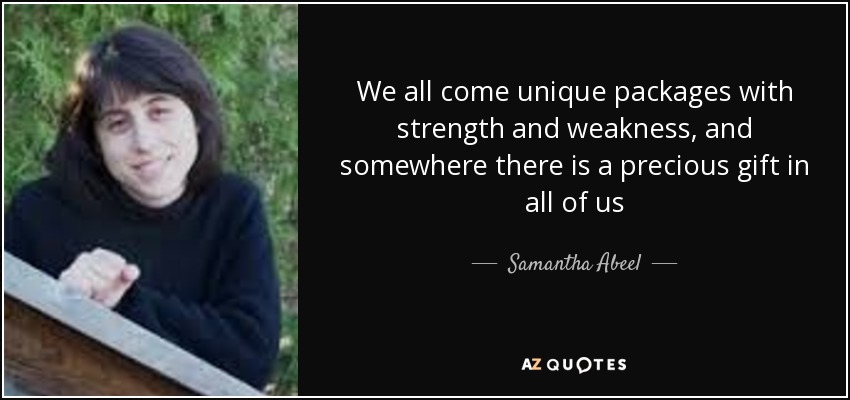 We all come unique packages with strength and weakness, and somewhere there is a precious gift in all of us - Samantha Abeel