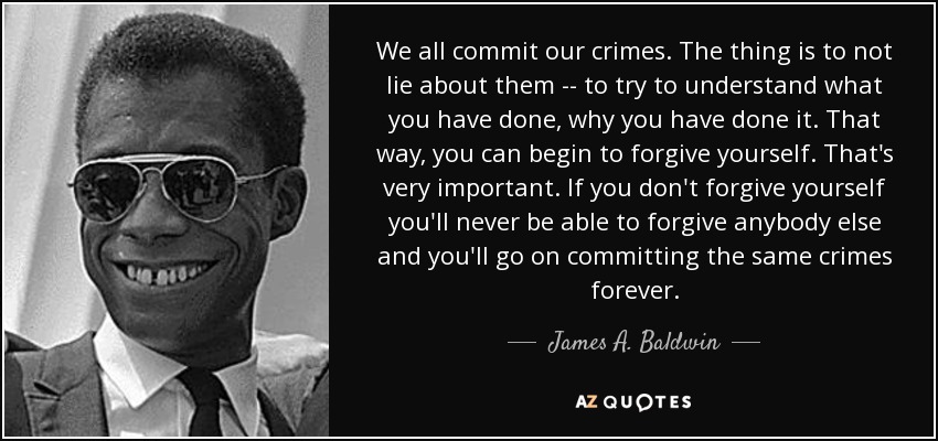 We all commit our crimes. The thing is to not lie about them -- to try to understand what you have done, why you have done it. That way, you can begin to forgive yourself. That's very important. If you don't forgive yourself you'll never be able to forgive anybody else and you'll go on committing the same crimes forever. - James A. Baldwin