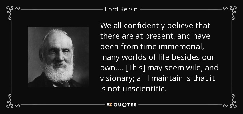 We all confidently believe that there are at present, and have been from time immemorial, many worlds of life besides our own. . . . [This] may seem wild, and visionary; all I maintain is that it is not unscientific. - Lord Kelvin