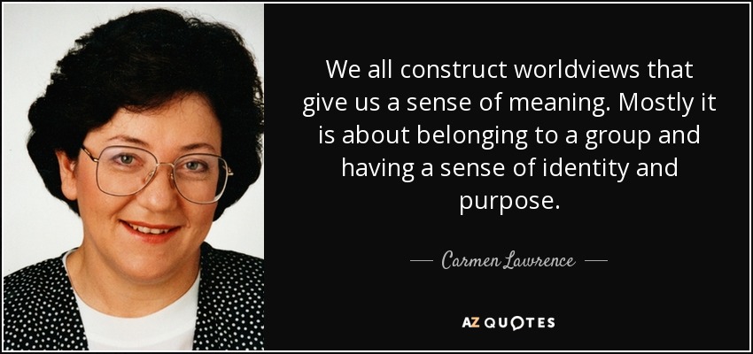 We all construct worldviews that give us a sense of meaning. Mostly it is about belonging to a group and having a sense of identity and purpose. - Carmen Lawrence