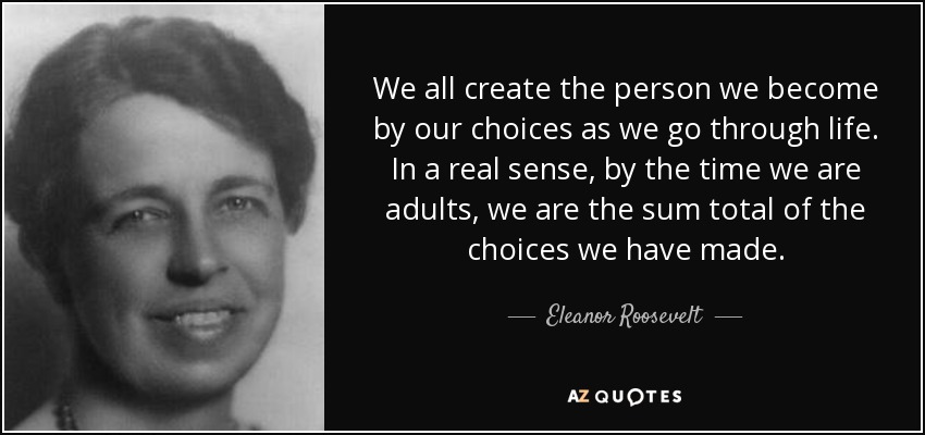 We all create the person we become by our choices as we go through life. In a real sense, by the time we are adults, we are the sum total of the choices we have made. - Eleanor Roosevelt