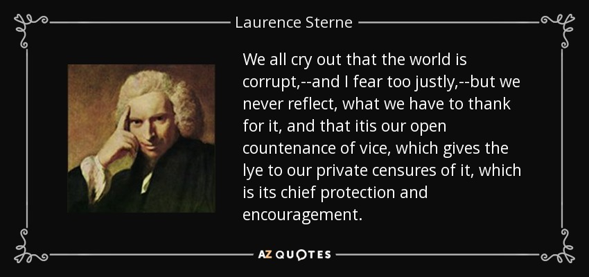 We all cry out that the world is corrupt,--and I fear too justly,--but we never reflect, what we have to thank for it, and that itis our open countenance of vice, which gives the lye to our private censures of it, which is its chief protection and encouragement. - Laurence Sterne