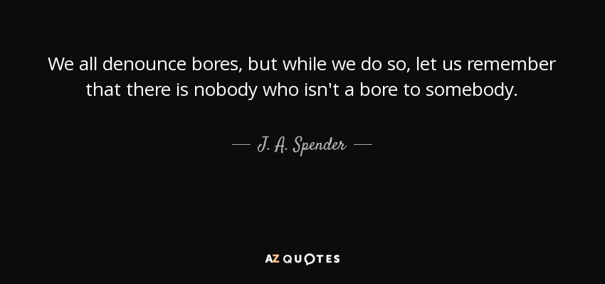 We all denounce bores, but while we do so, let us remember that there is nobody who isn't a bore to somebody. - J. A. Spender