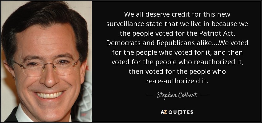 We all deserve credit for this new surveillance state that we live in because we the people voted for the Patriot Act. Democrats and Republicans alike....We voted for the people who voted for it, and then voted for the people who reauthorized it, then voted for the people who re-re-authorize d it. - Stephen Colbert