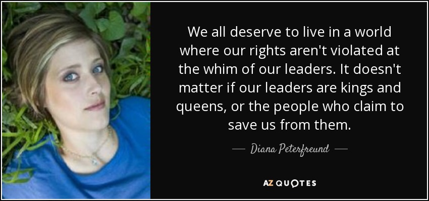 We all deserve to live in a world where our rights aren't violated at the whim of our leaders. It doesn't matter if our leaders are kings and queens, or the people who claim to save us from them. - Diana Peterfreund