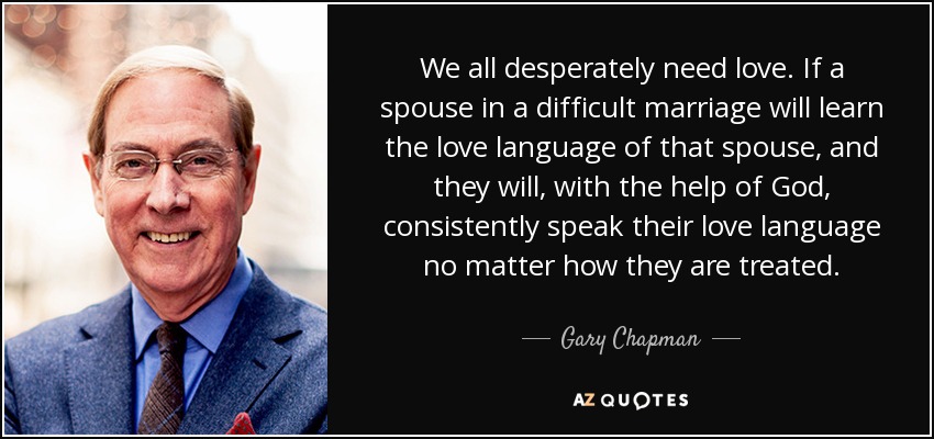 We all desperately need love. If a spouse in a difficult marriage will learn the love language of that spouse, and they will, with the help of God, consistently speak their love language no matter how they are treated. - Gary Chapman