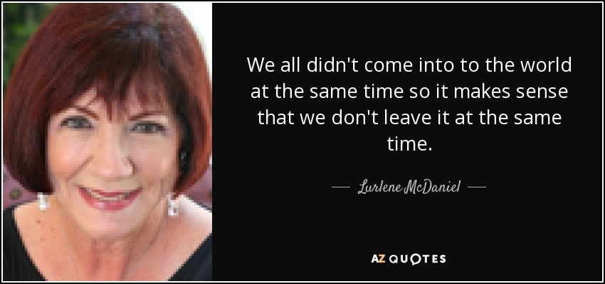 We all didn't come into to the world at the same time so it makes sense that we don't leave it at the same time. - Lurlene McDaniel