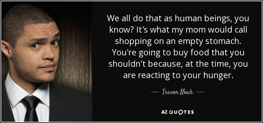 We all do that as human beings, you know? It's what my mom would call shopping on an empty stomach. You're going to buy food that you shouldn't because, at the time, you are reacting to your hunger. - Trevor Noah