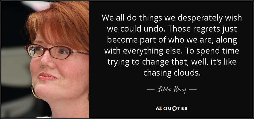 We all do things we desperately wish we could undo. Those regrets just become part of who we are, along with everything else. To spend time trying to change that, well, it's like chasing clouds. - Libba Bray