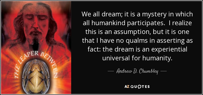 We all dream; it is a mystery in which all humankind participates. I realize this is an assumption, but it is one that I have no qualms in asserting as fact: the dream is an experiential universal for humanity. - Andrew D. Chumbley