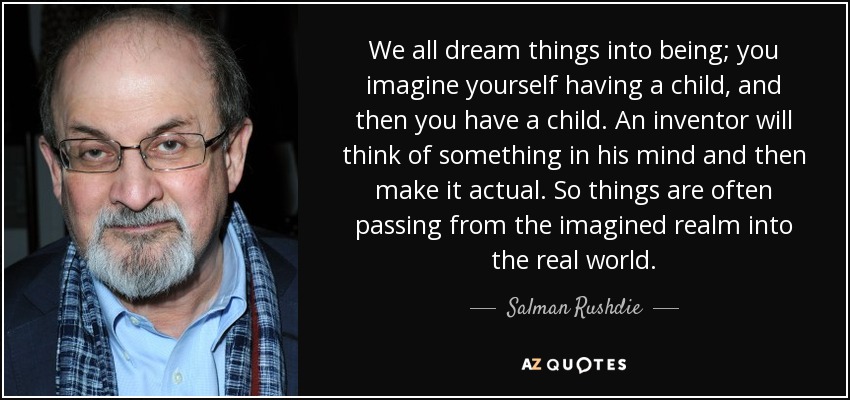We all dream things into being; you imagine yourself having a child, and then you have a child. An inventor will think of something in his mind and then make it actual. So things are often passing from the imagined realm into the real world. - Salman Rushdie
