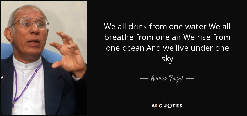 We all drink from one water We all breathe from one air We rise from one ocean And we live under one sky - Anwar Fazal