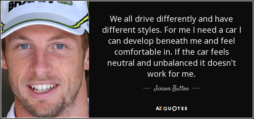 We all drive differently and have different styles. For me I need a car I can develop beneath me and feel comfortable in. If the car feels neutral and unbalanced it doesn't work for me. - Jenson Button