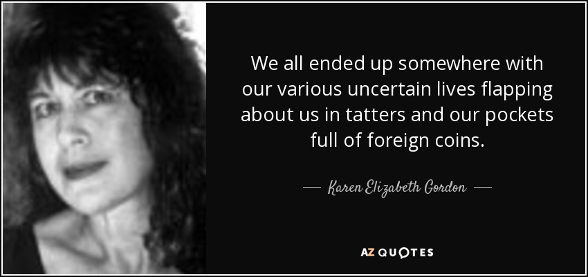 We all ended up somewhere with our various uncertain lives flapping about us in tatters and our pockets full of foreign coins. - Karen Elizabeth Gordon