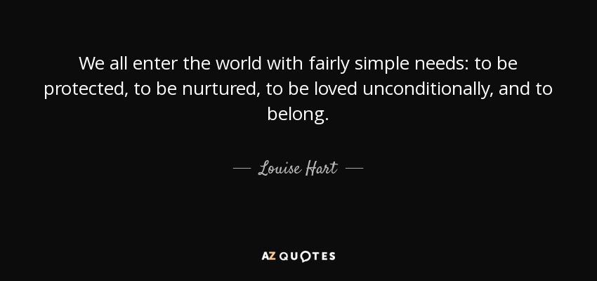 We all enter the world with fairly simple needs: to be protected, to be nurtured, to be loved unconditionally, and to belong. - Louise Hart