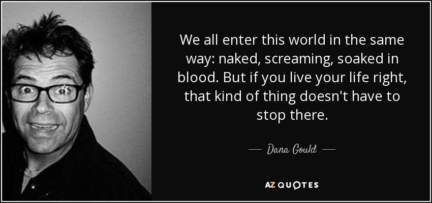 We all enter this world in the same way: naked, screaming, soaked in blood. But if you live your life right, that kind of thing doesn't have to stop there. - Dana Gould