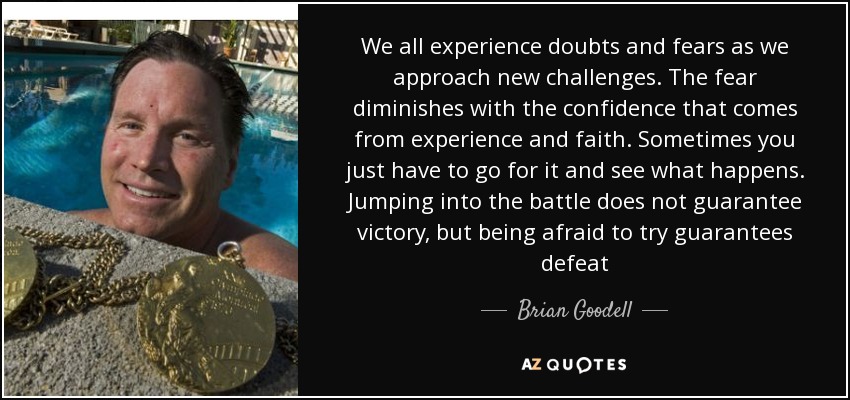 We all experience doubts and fears as we approach new challenges. The fear diminishes with the confidence that comes from experience and faith. Sometimes you just have to go for it and see what happens. Jumping into the battle does not guarantee victory, but being afraid to try guarantees defeat - Brian Goodell