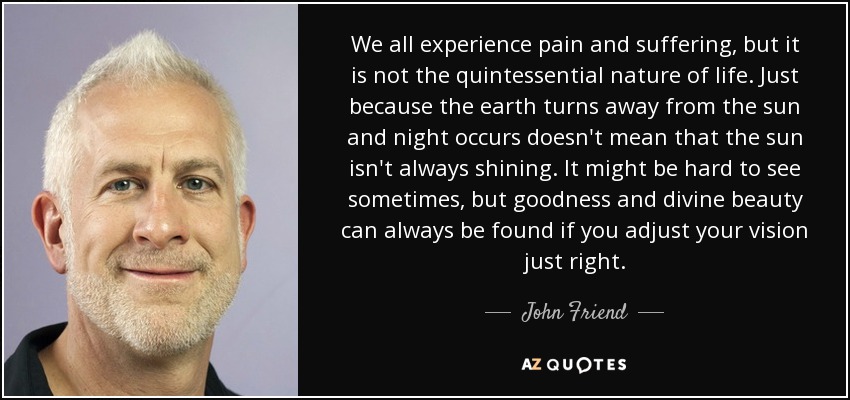 We all experience pain and suffering, but it is not the quintessential nature of life. Just because the earth turns away from the sun and night occurs doesn't mean that the sun isn't always shining. It might be hard to see sometimes, but goodness and divine beauty can always be found if you adjust your vision just right. - John Friend